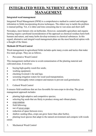 INTEGRATED WEED, NUTRIENT AND WATER
MANAGEMENT
Integrated weed management
Integrated Weed Management (IWM) is a comprehensive method to control and mitigate
infestation in fields incorporating diverse techniques. The oldest way to tackle the problem
is manual pulling. Yet, it is labor and time consuming due to vast areas and short staff.
Nowadays, most farmers rely on herbicides. However, sustainable agriculture and organic
farming require a profound reconsideration of the approach as chemical residues harm both
humans and nature, and many herbs develop resistance to chemical substances. In this
regard, alternative and integral weed management plans are the most beneficial option with
a thought of the future.
Methods Of Weed Control
Weed management in agricultural fields includes quite many events and tactics that make
five main groups. They are as follows.
1. Preventative Weed Control
This management method aims to avoid contamination of the planting material and
cultivated areas. It involves:
 buying high-quality weed-free seeds;
 washing equipment;
 checking livestock’s fur and legs;
 screening irrigation waters for weed seed transportation;
 use of thoroughly rotten compost and manure to prevent seed germination.
2. Cultural Weed Control
It ensures field conditions that are less favorable for non-crops to develop. The given
management approach includes:
 planting high-adaptive and competitive species;
 selecting big seeds that are likely to produce strong and vibrant plants;
 crop rotation;
 field fallowing;
 use of cover crops;
 reduction of space between rows;
 shallow seeding (thus, crops can grow faster than other herbs);
 planting local species that adapt to the natural environment and compete with weeds
easier.
3. Mechanical Weed Control
111
 