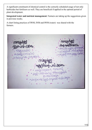 A significant constituent of chemical control is the correctly scheduled usage of not only
herbicides but fertilizers as well. They are beneficial if applied in the optimal period of
plant development.
Integrated water and nutrient management: Farmers are taking up the suggestions given
in previous weeks.
A chart listing practices of IWM, INM and IWM (water) was shared with the
farmers.
113
 