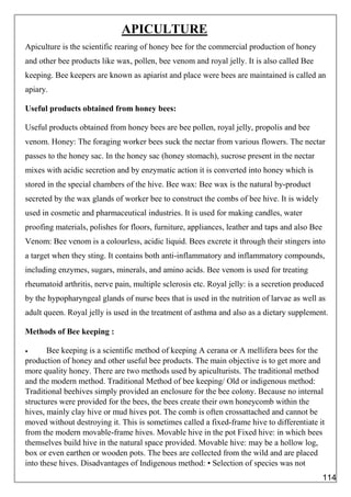 APICULTURE
Apiculture is the scientific rearing of honey bee for the commercial production of honey
and other bee products like wax, pollen, bee venom and royal jelly. It is also called Bee
keeping. Bee keepers are known as apiarist and place were bees are maintained is called an
apiary.
Useful products obtained from honey bees:
Useful products obtained from honey bees are bee pollen, royal jelly, propolis and bee
venom. Honey: The foraging worker bees suck the nectar from various flowers. The nectar
passes to the honey sac. In the honey sac (honey stomach), sucrose present in the nectar
mixes with acidic secretion and by enzymatic action it is converted into honey which is
stored in the special chambers of the hive. Bee wax: Bee wax is the natural by-product
secreted by the wax glands of worker bee to construct the combs of bee hive. It is widely
used in cosmetic and pharmaceutical industries. It is used for making candles, water
proofing materials, polishes for floors, furniture, appliances, leather and taps and also Bee
Venom: Bee venom is a colourless, acidic liquid. Bees excrete it through their stingers into
a target when they sting. It contains both anti-inflammatory and inflammatory compounds,
including enzymes, sugars, minerals, and amino acids. Bee venom is used for treating
rheumatoid arthritis, nerve pain, multiple sclerosis etc. Royal jelly: is a secretion produced
by the hypopharyngeal glands of nurse bees that is used in the nutrition of larvae as well as
adult queen. Royal jelly is used in the treatment of asthma and also as a dietary supplement.
Methods of Bee keeping :
 Bee keeping is a scientific method of keeping A cerana or A mellifera bees for the
production of honey and other useful bee products. The main objective is to get more and
more quality honey. There are two methods used by apiculturists. The traditional method
and the modern method. Traditional Method of bee keeping/ Old or indigenous method:
Traditional beehives simply provided an enclosure for the bee colony. Because no internal
structures were provided for the bees, the bees create their own honeycomb within the
hives, mainly clay hive or mud hives pot. The comb is often crossattached and cannot be
moved without destroying it. This is sometimes called a fixed-frame hive to differentiate it
from the modern movable-frame hives. Movable hive in the pot Fixed hive: in which bees
themselves build hive in the natural space provided. Movable hive: may be a hollow log,
box or even earthen or wooden pots. The bees are collected from the wild and are placed
into these hives. Disadvantages of Indigenous method: • Selection of species was not
114
 