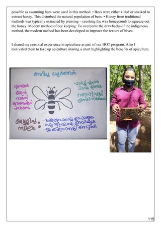 possible as swarming bees were used in this method. • Bees were either killed or smoked to
extract honey. This disturbed the natural population of bees. • Honey from traditional
methods was typically extracted by pressing – crushing the wax honeycomb to squeeze out
the honey. Modern method of bee keeping: To overcome the drawbacks of the indigenous
method, the modern method has been developed to improve the texture of hives.
I shared my personal experience in apiculture as part of our HOT program. Also I
motivated them to take up apiculture sharing a chart highlighting the benefits of apiculture.
115
 