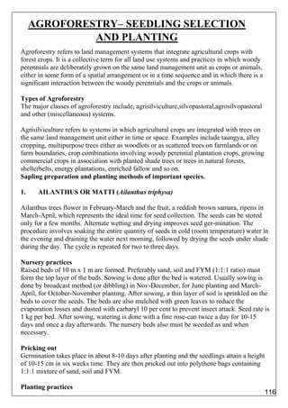AGROFORESTRY– SEEDLING SELECTION
AND PLANTING
Agroforestry refers to land management systems that integrate agricultural crops with
forest crops. It is a collective term for all land use systems and practices in which woody
perennials are deliberately grown on the same land management unit as crops or animals,
either in some form of a spatial arrangement or in a time sequence and in which there is a
significant interaction between the woody perennials and the crops or animals.
Types of Agroforestry
The major classes of agroforestry include, agrisilviculture,silvopastoral,agrosilvopastoral
and other (miscellaneous) systems.
Agrisilviculture refers to systems in which agricultural crops are integrated with trees on
the same land management unit either in time or space. Examples include taungya, alley
cropping, multipurpose trees either as woodlots or as scattered trees on farmlands or on
farm boundaries, crop combinations involving woody perennial plantation crops, growing
commercial crops in association with planted shade trees or trees in natural forests,
shelterbelts, energy plantations, enriched fallow and so on.
Sapling preparation and planting methods of important species.
1. AILANTHUS OR MATTI (Ailanthus triphysa)
Ailanthus trees flower in February-March and the fruit, a reddish brown samara, ripens in
March-April, which represents the ideal time for seed collection. The seeds can be stored
only for a few months. Alternate wetting and drying improves seed ger-mination. The
procedure involves soaking the entire quantity of seeds in cold (room temperature) water in
the evening and draining the water next morning, followed by drying the seeds under shade
during the day. The cycle is repeated for two to three days.
Nursery practices
Raised beds of 10 m x 1 m are formed. Preferably sand, soil and FYM (1:1:1 ratio) must
form the top layer of the beds. Sowing is done after the bed is watered. Usually sowing is
done by broadcast method (or dibbling) in Nov-December, for June planting and March-
April, for October-November planting. After sowing, a thin layer of soil is sprinkled on the
beds to cover the seeds. The beds are also mulched with green leaves to reduce the
evaporation losses and dusted with carbaryl 10 per cent to prevent insect attack. Seed rate is
1 kg per bed. After sowing, watering is done with a fine rose-can twice a day for 10-15
days and once a day afterwards. The nursery beds also must be weeded as and when
necessary.
Pricking out
Germination takes place in about 8-10 days after planting and the seedlings attain a height
of 10-15 cm in six weeks time. They are then pricked out into polythene bags containing
1:1:1 mixture of sand, soil and FYM.
Planting practices
116
 