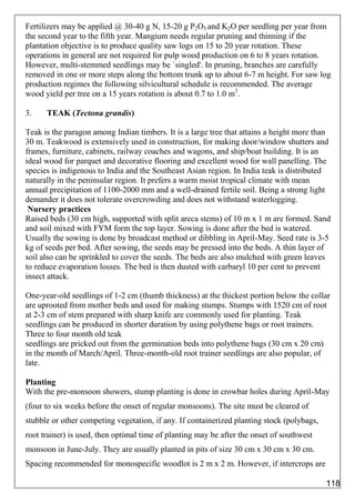 Fertilizers may be applied @ 30-40 g N, 15-20 g P2O5 and K2O per seedling per year from
the second year to the fifth year. Mangium needs regular pruning and thinning if the
plantation objective is to produce quality saw logs on 15 to 20 year rotation. These
operations in general are not required for pulp wood production on 6 to 8 years rotation.
However, multi-stemmed seedlings may be `singled'. In pruning, branches are carefully
removed in one or more steps along the bottom trunk up to about 6-7 m height. For saw log
production regimes the following silvicultural schedule is recommended. The average
wood yield per tree on a 15 years rotation is about 0.7 to 1.0 m3
.
3. TEAK (Tectona grandis)
Teak is the paragon among Indian timbers. It is a large tree that attains a height more than
30 m. Teakwood is extensively used in construction, for making door/window shutters and
frames, furniture, cabinets, railway coaches and wagons, and ship/boat building. It is an
ideal wood for parquet and decorative flooring and excellent wood for wall panelling. The
species is indigenous to India and the Southeast Asian region. In India teak is distributed
naturally in the peninsular region. It prefers a warm moist tropical climate with mean
annual precipitation of 1100-2000 mm and a well-drained fertile soil. Being a strong light
demander it does not tolerate overcrowding and does not withstand waterlogging.
Nursery practices
Raised beds (30 cm high, supported with split areca stems) of 10 m x 1 m are formed. Sand
and soil mixed with FYM form the top layer. Sowing is done after the bed is watered.
Usually the sowing is done by broadcast method or dibbling in April-May. Seed rate is 3-5
kg of seeds per bed. After sowing, the seeds may be pressed into the beds. A thin layer of
soil also can be sprinkled to cover the seeds. The beds are also mulched with green leaves
to reduce evaporation losses. The bed is then dusted with carbaryl 10 per cent to prevent
insect attack.
One-year-old seedlings of 1-2 cm (thumb thickness) at the thickest portion below the collar
are uprooted from mother beds and used for making stumps. Stumps with 1520 cm of root
at 2-3 cm of stem prepared with sharp knife are commonly used for planting. Teak
seedlings can be produced in shorter duration by using polythene bags or root trainers.
Three to four month old teak
seedlings are pricked out from the germination beds into polythene bags (30 cm x 20 cm)
in the month of March/April. Three-month-old root trainer seedlings are also popular, of
late.
Planting
With the pre-monsoon showers, stump planting is done in crowbar holes during April-May
(four to six weeks before the onset of regular monsoons). The site must be cleared of
stubble or other competing vegetation, if any. If containerized planting stock (polybags,
root trainer) is used, then optimal time of planting may be after the onset of southwest
monsoon in June-July. They are usually planted in pits of size 30 cm x 30 cm x 30 cm.
Spacing recommended for monospecific woodlot is 2 m x 2 m. However, if intercrops are
118
 