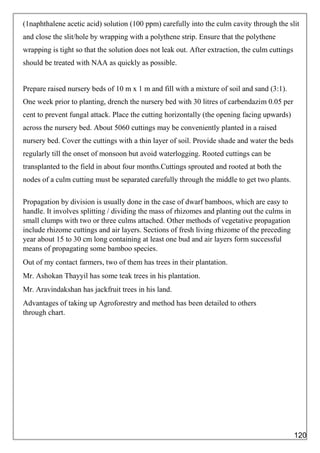 (1naphthalene acetic acid) solution (100 ppm) carefully into the culm cavity through the slit
and close the slit/hole by wrapping with a polythene strip. Ensure that the polythene
wrapping is tight so that the solution does not leak out. After extraction, the culm cuttings
should be treated with NAA as quickly as possible.
Prepare raised nursery beds of 10 m x 1 m and fill with a mixture of soil and sand (3:1).
One week prior to planting, drench the nursery bed with 30 litres of carbendazim 0.05 per
cent to prevent fungal attack. Place the cutting horizontally (the opening facing upwards)
across the nursery bed. About 5060 cuttings may be conveniently planted in a raised
nursery bed. Cover the cuttings with a thin layer of soil. Provide shade and water the beds
regularly till the onset of monsoon but avoid waterlogging. Rooted cuttings can be
transplanted to the field in about four months.Cuttings sprouted and rooted at both the
nodes of a culm cutting must be separated carefully through the middle to get two plants.
Propagation by division is usually done in the case of dwarf bamboos, which are easy to
handle. It involves splitting / dividing the mass of rhizomes and planting out the culms in
small clumps with two or three culms attached. Other methods of vegetative propagation
include rhizome cuttings and air layers. Sections of fresh living rhizome of the preceding
year about 15 to 30 cm long containing at least one bud and air layers form successful
means of propagating some bamboo species.
Out of my contact farmers, two of them has trees in their plantation.
Mr. Ashokan Thayyil has some teak trees in his plantation.
Mr. Aravindakshan has jackfruit trees in his land.
Advantages of taking up Agroforestry and method has been detailed to others
through chart.
120
 