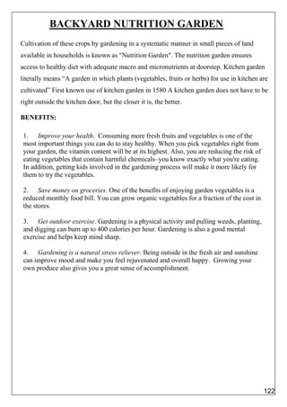 BACKYARD NUTRITION GARDEN
Cultivation of these crops by gardening in a systematic manner in small pieces of land
available in households is known as "Nutrition Garden". The nutrition garden ensures
access to healthy diet with adequate macro and micronutrients at doorstep. Kitchen garden
literally means “A garden in which plants (vegetables, fruits or herbs) for use in kitchen are
cultivated” First known use of kitchen garden in 1580 A kitchen garden does not have to be
right outside the kitchen door, but the closer it is, the better.
BENEFITS:
1. Improve your health. Consuming more fresh fruits and vegetables is one of the
most important things you can do to stay healthy. When you pick vegetables right from
your garden, the vitamin content will be at its highest. Also, you are reducing the risk of
eating vegetables that contain harmful chemicals–you know exactly what you're eating.
In addition, getting kids involved in the gardening process will make it more likely for
them to try the vegetables.
2. Save money on groceries. One of the benefits of enjoying garden vegetables is a
reduced monthly food bill. You can grow organic vegetables for a fraction of the cost in
the stores.
3. Get outdoor exercise. Gardening is a physical activity and pulling weeds, planting,
and digging can burn up to 400 calories per hour. Gardening is also a good mental
exercise and helps keep mind sharp.
4. Gardening is a natural stress reliever. Being outside in the fresh air and sunshine
can improve mood and make you feel rejuvenated and overall happy. Growing your
own produce also gives you a great sense of accomplishment.
122
 