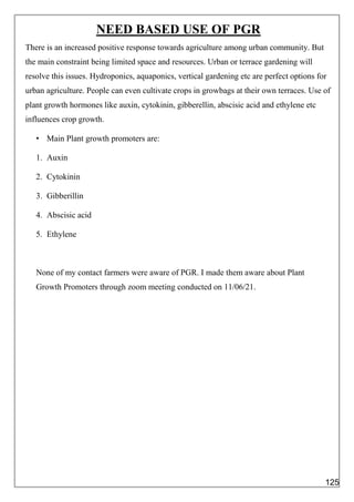 NEED BASED USE OF PGR
There is an increased positive response towards agriculture among urban community. But
the main constraint being limited space and resources. Urban or terrace gardening will
resolve this issues. Hydroponics, aquaponics, vertical gardening etc are perfect options for
urban agriculture. People can even cultivate crops in growbags at their own terraces. Use of
plant growth hormones like auxin, cytokinin, gibberellin, abscisic acid and ethylene etc
influences crop growth.
• Main Plant growth promoters are:
1. Auxin
2. Cytokinin
3. Gibberillin
4. Abscisic acid
5. Ethylene
None of my contact farmers were aware of PGR. I made them aware about Plant
Growth Promoters through zoom meeting conducted on 11/06/21.
125
 