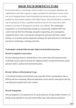 HIGH TECH HORTICULTURE
Hi-tech horticulture is a technology which is modern, less environment-dependent and
capitalintensive but with a capacity to improve productivity and farmers’ income. In the
new era of changing climate, hitech horticulture has become necessity so as to sustain
productivity and economic stability of the Indian farmers. Hi-tech horticulture is useful not
only for production of fruits, vegetables and flowers but also for conservation, plant
protection, post-harvest management including value-addition. The technologies
encapsulated in hi-tech horticulture include use of genetically modified (GM) crop
varieties derived from bio technology and genetic engineering, micro-propagation,
integrated nutrient, water, weed and pest management, protected cultivation, organic
farming, use of modern immuno-diagnostic techniques for quick detection of viral diseases,
post-harvest technologies, including cold chain.
Technologies/ methods followed under high tech horticultural practises.
Hi-tech Germplasm Conservation:
Hi-tech technology-intensive methods like in vitro conservation and cryopreservation
would help conserve genetic diversity for indigenous plants. Cryopreservation has a great
potential which is unutilized for horticultural plants.
Hi-tech Cultivars of Horticultural Crops:
Conventional breeding in horticultural crops especially fruittree and plantation crops is
difficult and time-consuming. Molecular approaches can be used for reducing the time-lag
and inducing favourable traits in the varieties.
Hi-tech Propagation:
Micro-propagation is an important tool for quick production of large number of plants. It is
already being exploited in crops like banana (Musa spp.), bell capsicum (Capsicum
126
 