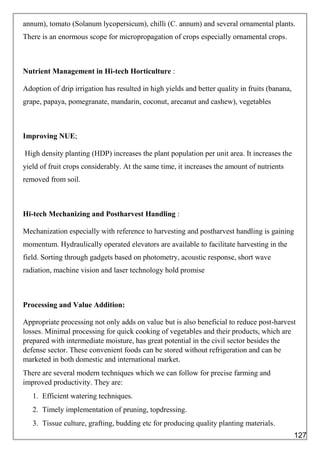 annum), tomato (Solanum lycopersicum), chilli (C. annum) and several ornamental plants.
There is an enormous scope for micropropagation of crops especially ornamental crops.
Nutrient Management in Hi-tech Horticulture :
Adoption of drip irrigation has resulted in high yields and better quality in fruits (banana,
grape, papaya, pomegranate, mandarin, coconut, arecanut and cashew), vegetables
Improving NUE;
High density planting (HDP) increases the plant population per unit area. It increases the
yield of fruit crops considerably. At the same time, it increases the amount of nutrients
removed from soil.
Hi-tech Mechanizing and Postharvest Handling :
Mechanization especially with reference to harvesting and postharvest handling is gaining
momentum. Hydraulically operated elevators are available to facilitate harvesting in the
field. Sorting through gadgets based on photometry, acoustic response, short wave
radiation, machine vision and laser technology hold promise
Processing and Value Addition:
Appropriate processing not only adds on value but is also beneficial to reduce post-harvest
losses. Minimal processing for quick cooking of vegetables and their products, which are
prepared with intermediate moisture, has great potential in the civil sector besides the
defense sector. These convenient foods can be stored without refrigeration and can be
marketed in both domestic and international market.
There are several modern techniques which we can follow for precise farming and
improved productivity. They are:
1. Efficient watering techniques.
2. Timely implementation of pruning, topdressing.
3. Tissue culture, grafting, budding etc for producing quality planting materials.
127
 