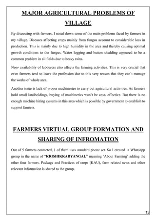 MAJOR AGRICULTURAL PROBLEMS OF
VILLAGE
By discussing with farmers, I noted down some of the main problems faced by farmers in
my village. Diseases affecting crops mainly from fungus account to considerable loss in
production. This is mainly due to high humidity in the area and thereby causing optimal
growth conditions to the fungus. Water logging and button shedding appeared to be a
common problem in all fields due to heavy rains.
Non- availability of labourers also affects the farming activities. This is very crucial that
even farmers tend to leave the profession due to this very reason that they can’t manage
the works of whole area.
Another issue is lack of proper machineries to carry out agricultural activities. As farmers
hold small landholdings, buying of machineries won’t be cost- effective. But there is no
enough machine hiring systems in this area which is possible by government to establish to
support farmers.
FARMERS VIRTUAL GROUP FORMATION AND
SHARING OF INFROMATION
Out of 5 farmers contacted, 1 of them uses standard phone set. So I created a Whatsapp
group in the name of “KRISHIKKARYANGAL” meaning ‘About Farming’ adding the
other four farmers. Package and Practices of crops (KAU), farm related news and other
relevant information is shared to the group.
13
 