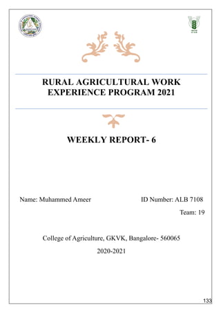 RURAL AGRICULTURAL WORK
EXPERIENCE PROGRAM 2021
WEEKLY REPORT- 6
Name: Muhammed Ameer ID Number: ALB 7108
Team: 19
College of Agriculture, GKVK, Bangalore- 560065
2020-2021
133
 