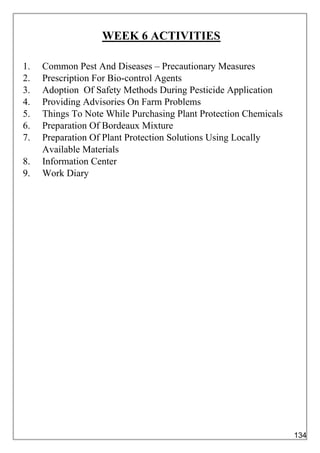 WEEK 6 ACTIVITIES
1. Common Pest And Diseases – Precautionary Measures
2. Prescription For Bio-control Agents
3. Adoption Of Safety Methods During Pesticide Application
4. Providing Advisories On Farm Problems
5. Things To Note While Purchasing Plant Protection Chemicals
6. Preparation Of Bordeaux Mixture
7. Preparation Of Plant Protection Solutions Using Locally
Available Materials
8. Information Center
9. Work Diary
134
 
