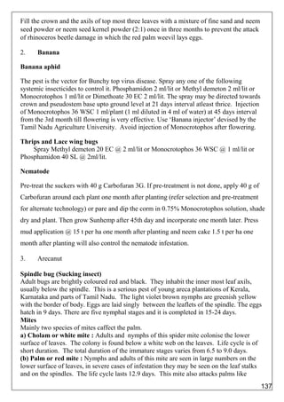Fill the crown and the axils of top most three leaves with a mixture of fine sand and neem
seed powder or neem seed kernel powder (2:1) once in three months to prevent the attack
of rhinoceros beetle damage in which the red palm weevil lays eggs.
2. Banana
Banana aphid
The pest is the vector for Bunchy top virus disease. Spray any one of the following
systemic insecticides to control it. Phosphamidon 2 ml/lit or Methyl demeton 2 ml/lit or
Monocrotophos 1 ml/lit or Dimethoate 30 EC 2 ml/lit. The spray may be directed towards
crown and pseudostem base upto ground level at 21 days interval atleast thrice. Injection
of Monocrotophos 36 WSC 1 ml/plant (1 ml diluted in 4 ml of water) at 45 days interval
from the 3rd month till flowering is very effective. Use ‘Banana injector’ devised by the
Tamil Nadu Agriculture University. Avoid injection of Monocrotophos after flowering.
Thrips and Lace wing bugs
Spray Methyl demeton 20 EC @ 2 ml/lit or Monocrotophos 36 WSC @ 1 ml/lit or
Phosphamidon 40 SL @ 2ml/lit.
Nematode
Pre-treat the suckers with 40 g Carbofuran 3G. If pre-treatment is not done, apply 40 g of
Carbofuran around each plant one month after planting (refer selection and pre-treatment
for alternate technology) or pare and dip the corm in 0.75% Monocrotophos solution, shade
dry and plant. Then grow Sunhemp after 45th day and incorporate one month later. Press
mud application @ 15 t per ha one month after planting and neem cake 1.5 t per ha one
month after planting will also control the nematode infestation.
3. Arecanut
Spindle bug (Sucking insect)
Adult bugs are brightly coloured red and black. They inhabit the inner most leaf axils,
usually below the spindle. This is a serious pest of young areca plantations of Kerala,
Karnataka and parts of Tamil Nadu. The light violet brown nymphs are greenish yellow
with the border of body. Eggs are laid singly between the leaflets of the spindle. The eggs
hatch in 9 days. There are five nymphal stages and it is completed in 15-24 days.
Mites
Mainly two species of mites caffect the palm.
a) Cholam or white mite : Adults and nymphs of this spider mite colonise the lower
surface of leaves. The colony is found below a white web on the leaves. Life cycle is of
short duration. The total duration of the immature stages varies from 6.5 to 9.0 days.
(b) Palm or red mite : Nymphs and adults of this mite are seen in large numbers on the
lower surface of leaves, in severe cases of infestation they may be seen on the leaf stalks
and on the spindles. The life cycle lasts 12.9 days. This mite also attacks palms like
137
 