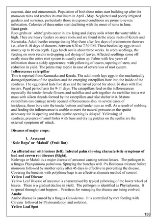 coconut, date and ornamentals. Population of both these mites start building up after the
monsoon rains and reaches its maximum in April - May. Neglected and poorly irrigated
gardens and nurseries, particularly those in exposed conditions are prone to severe
infestation. Colonies of these mites start declining with the onset of rains in June.
Root grub
Root grubs or `white' grubs occur in low lying and clayey soils where the water table is
high. They are heavy feeders on areca roots and are found in the areca tracts of Kerala and
Karnataka. Adult beetles emerge during May-June after few days of premonsoon showers
i.e., after 8-10 days of showers, between 6.30 to 7.30 PM. These beetles lay eggs in soil
mostly up to 10 cm depth. Eggs hatch out in about three weeks. In areca seedlings, the
feeding on roots results in dropping and drying of leaves. Affected seedlings come off
easily since the entire root system is usually eaten up. Palms with few years of
infestation show a sickly appearance, with yellowing of leaves, tapering of stem, and
reduction in yield. The palms may topple in case of severe loss of root system.
Inflorescence caterpillar
This is reported from Karnataka and Kerala. The adult moth lays eggs in the mechanically
damaged portions of the spadices and the emerging caterpillars bore into the inside of the
spadices. The egg period lasts five days and the larval period for about 26 days with five
instars. Pupal period lasts for 9-11 days. The caterpillars feed on the inflorescences
especially the tender female flowers and rachillae and web together the rachillae into a wet
mass with silken threads formed by the caterpillars and take shelter in it. Mature
caterpillars can damage newly opened inflorescences also. In severe cases of
incidence, these bore into the tender buttons and tender nuts as well. As a result of webbing
and feeding the inflorescence is unable to exert the natural pressure on the spathe
necessary for its opening and thus spathe opening is delayed. Yellowing of
spadices, presence of small holes with frass and drying patches on the spathe are the
external symptoms of attack.
Diseases of major crops:
1. Arecanut
‘Kole Roga’ or ‘Mahali’ (Fruit Rot)
An affected nut with lesions (left). Infected palm showing characteristic symptoms of
bud and crown rot diseases (Right).
Koleroga or Mahali is a major disease of arecanut causing serious losses. The pathogen is
a fungus Phytophthora palmivora. Spraying the bunches with 1% Bordeaux mixture before
monsoon followed by another spray after 45 days is effective in preventing the disease.
Covering the bunches with polythene bags is an effective alternate method of control.
Yellow Leaf Disease
Yellow Leaf Disease of arecanut is characterised by typical yellowing of the lower whorl of
leaves. There is a gradual decline in yield. The pathogen is identified as Phytoplasma. It
is spread through plant hoppers . Practices for managing the disease are being evolved.
Anabe
Anabe disease is caused by a fungus Ganoderma. It is controlled by root feeding with
Calyxin followed by Phytosanitation and isolation.
Yellow Leaf Spot
138
 