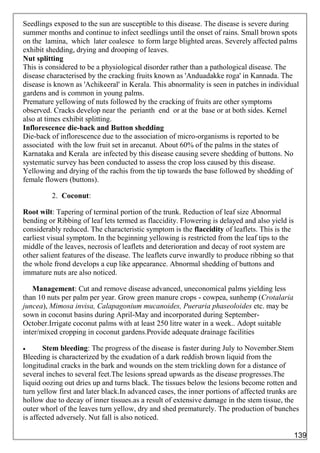 Seedlings exposed to the sun are susceptible to this disease. The disease is severe during
summer months and continue to infect seedlings until the onset of rains. Small brown spots
on the lamina, which later coalesce to form large blighted areas. Severely affected palms
exhibit shedding, drying and drooping of leaves.
Nut splitting
This is considered to be a physiological disorder rather than a pathological disease. The
disease characterised by the cracking fruits known as 'Anduadakke roga' in Kannada. The
disease is known as 'Achikeeral' in Kerala. This abnormality is seen in patches in individual
gardens and is common in young palms.
Premature yellowing of nuts followed by the cracking of fruits are other symptoms
observed. Cracks develop near the perianth end or at the base or at both sides. Kernel
also at times exhibit splitting.
Inflorescence die-back and Button shedding
Die-back of inflorescence due to the association of micro-organisms is reported to be
associated with the low fruit set in arecanut. About 60% of the palms in the states of
Karnataka and Kerala are infected by this disease causing severe shedding of buttons. No
systematic survey has been conducted to assess the crop loss caused by this disease.
Yellowing and drying of the rachis from the tip towards the base followed by shedding of
female flowers (buttons).
2. Coconut:
Root wilt: Tapering of terminal portion of the trunk. Reduction of leaf size Abnormal
bending or Ribbing of leaf lets termed as flaccidity. Flowering is delayed and also yield is
considerably reduced. The characteristic symptom is the flaccidity of leaflets. This is the
earliest visual symptom. In the beginning yellowing is restricted from the leaf tips to the
middle of the leaves, necrosis of leaflets and deterioration and decay of root system are
other salient features of the disease. The leaflets curve inwardly to produce ribbing so that
the whole frond develops a cup like appearance. Abnormal shedding of buttons and
immature nuts are also noticed.
Management: Cut and remove disease advanced, uneconomical palms yielding less
than 10 nuts per palm per year. Grow green manure crops - cowpea, sunhemp (Crotalaria
juncea), Mimosa invisa, Calapagonium mucanoides, Pueraria phaseoloides etc. may be
sown in coconut basins during April-May and incorporated during September-
October.Irrigate coconut palms with at least 250 litre water in a week.. Adopt suitable
inter/mixed cropping in coconut gardens.Provide adequate drainage facilities
 Stem bleeding: The progress of the disease is faster during July to November.Stem
Bleeding is characterized by the exudation of a dark reddish brown liquid from the
longitudinal cracks in the bark and wounds on the stem trickling down for a distance of
several inches to several feet.The lesions spread upwards as the disease progresses.The
liquid oozing out dries up and turns black. The tissues below the lesions become rotten and
turn yellow first and later black.In advanced cases, the inner portions of affected trunks are
hollow due to decay of inner tissues.as a result of extensive damage in the stem tissue, the
outer whorl of the leaves turn yellow, dry and shed prematurely. The production of bunches
is affected adversely. Nut fall is also noticed.
139
 