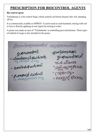 PRESCRIPTION FOR BIOCONTROL AGENTS
Bio control agent:
Trichoderma is a bio control fungi, which controls soil borne diseases like wilt, damping
off etc.
It is commercially availble as NIPROT. It can be used as seed treatment, mixing with soil
or fym or directly applying at root region by mixing in water.
A poster was made on uses of ‘Trichoderma’ in controlling pest and diseases. Three types
of method of usage is also included in the poster.
141
 