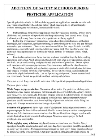 ADOPTION OF SAFETY METHODS DURING
PESTICIDE APPLICATION
Specific principles should be followed during pesticide applications to make sure the safe
use. These principles have been listed below, which may help to get efficient results
without harming the environment, humans and livestock.
 Staff employed for pesticide application must have adequate training. Do not allow
children to make contact with pesticides and keep them away from treated areas. Keep
irrelevant people away from the area where pesticides are being applied
 Follow the precautionary measures or seek advice for pesticide doses, application
techniques, self-equipment, application timing, re-entry timing in the field and gap between
successive applications etc. Observe the weather conditions that may affect the pesticide
applications, especially wind velocity, which may cause drift. This may blow away the
pesticides making it useless for the field as well as harmful for the areas (crops, water,
animals).
 Rain is also an important factor that can wash out pesticides from the field, making
application ineffective. Wash clothes and hands with soap after spray applications and do
not drink, eat or smoke during or right after the application of pesticides.. Do not siphon
with mouth even from an empty container. Use clean water to blow the closed nozzles.
 Never leave pesticide and application equipment unattended, instead place them on
their specific locations carefully after washing. In case of poisoning, take antidote and
consult the physician immediately., Use self-protecting equipment., Do not use restricted
use compounds, Do not use pesticides without training and children
There are several things one should make sure before pesticide preparation and application.
They are given below.
While Preparing spray solution: Always use clean water. Use protective clothings viz.,
hand gloves, face masks, cap, apron, full trouser, etc. to cover whole body. Always protect
your nose, eyes, ears, hands, etc. from spill of spray solution Read instructions on pesticide
container label carefully before use. Prepare the solution as per requirement.Granular
pesticides should be used as such.Avoid spilling of pesticides solutions while filling the
spray tank. Always use recommended dosage of pesticide.
Selection of Equipments: Select right kind of equipments. Select right sized nozzles. Use
separate sprayer for insecticides and weedicides Do not use leaky or defective equipments.
Do not use defective/non-recommended nozzles. Do not blow/clean clogged nozzles with
mouth. Instead use tooth brush tied with sprayer. Never use same sprayer for both
weedicides and insecticides.
While applying spray solutions: Apply only recommended dose and dilution. Spray
operation should be conducted on cool and calm day. Spray operation should be conducted
on sunny day in general . Use recommended sprayer for each spray. Spray operation should
be conducted in the wind direction.After spray operation, sprayer and buckets should be
142
 