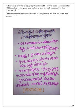 washed with clean water using detergent/soap.Avoid the entry of animals/workers in the
field immediately after spray.Never apply over-dose and high concentrations than
recommended.
All the precautionary measures were listed in Malayalam on this chart and shared with
farmers.
143
 