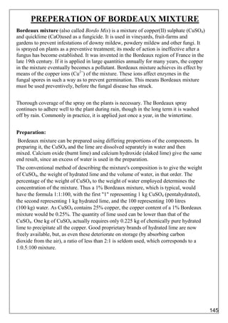 PREPERATION OF BORDEAUX MIXTURE
Bordeaux mixture (also called Bordo Mix) is a mixture of copper(II) sulphate (CuSO4)
and quicklime (CaO)used as a fungicide. It is used in vineyards, fruit-farms and
gardens to prevent infestations of downy mildew, powdery mildew and other fungi. It
is sprayed on plants as a preventive treatment; its mode of action is ineffective after a
fungus has become established. It was invented in the Bordeaux region of France in the
late 19th century. If it is applied in large quantities annually for many years, the copper
in the mixture eventually becomes a pollutant. Bordeaux mixture achieves its effect by
means of the copper ions (Cu2+
) of the mixture. These ions affect enzymes in the
fungal spores in such a way as to prevent germination. This means Bordeaux mixture
must be used preventively, before the fungal disease has struck.
Thorough coverage of the spray on the plants is necessary. The Bordeaux spray
continues to adhere well to the plant during rain, though in the long term it is washed
off by rain. Commonly in practice, it is applied just once a year, in the wintertime.
Preparation:
Bordeaux mixture can be prepared using differing proportions of the components. In
preparing it, the CuSO4 and the lime are dissolved separately in water and then
mixed. Calcium oxide (burnt lime) and calcium hydroxide (slaked lime) give the same
end result, since an excess of water is used in the preparation.
The conventional method of describing the mixture's composition is to give the weight
of CuSO4, the weight of hydrated lime and the volume of water, in that order. The
percentage of the weight of CuSO4 to the weight of water employed determines the
concentration of the mixture. Thus a 1% Bordeaux mixture, which is typical, would
have the formula 1:1:100, with the first "1" representing 1 kg CuSO4 (pentahydrated),
the second representing 1 kg hydrated lime, and the 100 representing 100 litres
(100 kg) water. As CuSO4 contains 25% copper, the copper content of a 1% Bordeaux
mixture would be 0.25%. The quantity of lime used can be lower than that of the
CuSO4. One kg of CuSO4 actually requires only 0.225 kg of chemically pure hydrated
lime to precipitate all the copper. Good proprietary brands of hydrated lime are now
freely available, but, as even these deteriorate on storage (by absorbing carbon
dioxide from the air), a ratio of less than 2:1 is seldom used, which corresponds to a
1:0.5:100 mixture.
145
 