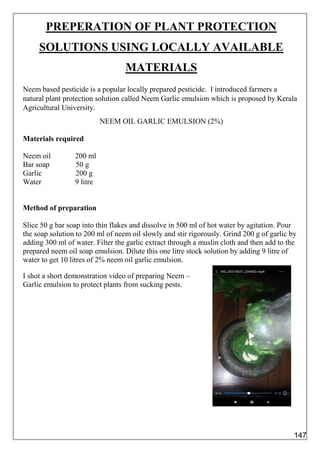 PREPERATION OF PLANT PROTECTION
SOLUTIONS USING LOCALLY AVAILABLE
MATERIALS
Neem based pesticide is a popular locally prepared pesticide. I introduced farmers a
natural plant protection solution called Neem Garlic emulsion which is proposed by Kerala
Agricultural University.
NEEM OIL GARLIC EMULSION (2%)
Materials required
Neem oil 200 ml
Bar soap 50 g
Garlic 200 g
Water 9 litre
Method of preparation
Slice 50 g bar soap into thin flakes and dissolve in 500 ml of hot water by agitation. Pour
the soap solution to 200 ml of neem oil slowly and stir rigorously. Grind 200 g of garlic by
adding 300 ml of water. Filter the garlic extract through a muslin cloth and then add to the
prepared neem oil soap emulsion. Dilute this one litre stock solution by adding 9 litre of
water to get 10 litres of 2% neem oil garlic emulsion.
I shot a short demonstration video of preparing Neem –
Garlic emulsion to protect plants from sucking pests.
147
 
