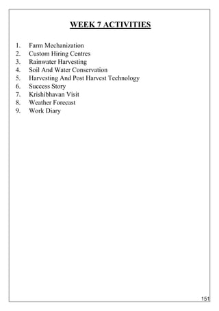 WEEK 7 ACTIVITIES
1. Farm Mechanization
2. Custom Hiring Centres
3. Rainwater Harvesting
4. Soil And Water Conservation
5. Harvesting And Post Harvest Technology
6. Success Story
7. Krishibhavan Visit
8. Weather Forecast
9. Work Diary
151
 