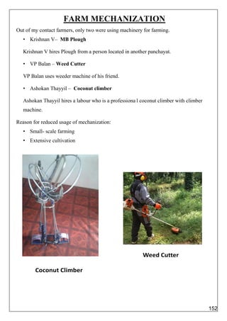 FARM MECHANIZATION
Out of my contact farmers, only two were using machinery for farming.
• Krishnan V– MB Plough
Krishnan V hires Plough from a person located in another panchayat.
• VP Balan – Weed Cutter
VP Balan uses weeder machine of his friend.
• Ashokan Thayyil – Coconut climber
Ashokan Thayyil hires a labour who is a professiona l coconut climber with climber
machine.
Reason for reduced usage of mechanization:
• Small- scale farming
• Extensive cultivation
152
 