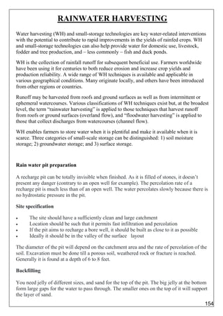 RAINWATER HARVESTING
Water harvesting (WH) and small-storage technologies are key water-related interventions
with the potential to contribute to rapid improvements in the yields of rainfed crops. WH
and small-storage technologies can also help provide water for domestic use, livestock,
fodder and tree production, and – less commonly – fish and duck ponds.
WH is the collection of rainfall runoff for subsequent beneficial use. Farmers worldwide
have been using it for centuries to both reduce erosion and increase crop yields and
production reliability. A wide range of WH techniques is available and applicable in
various geographical conditions. Many originate locally, and others have been introduced
from other regions or countries.
Runoff may be harvested from roofs and ground surfaces as well as from intermittent or
ephemeral watercourses. Various classifications of WH techniques exist but, at the broadest
level, the term “rainwater harvesting” is applied to those techniques that harvest runoff
from roofs or ground surfaces (overland flow), and “floodwater harvesting” is applied to
those that collect discharges from watercourses (channel flow).
WH enables farmers to store water when it is plentiful and make it available when it is
scarce. Three categories of small-scale storage can be distinguished: 1) soil moisture
storage; 2) groundwater storage; and 3) surface storage.
Rain water pit preparation
A recharge pit can be totally invisible when finished. As it is filled of stones, it doesn’t
present any danger (contrary to an open well for example). The percolation rate of a
recharge pit is much less than of an open well. The water percolates slowly because there is
no hydrostatic pressure in the pit.
Site specification
 The site should have a sufficiently clean and large catchment
 Location should be such that it permits fast infiltration and percolation
 If the pit aims to recharge a bore well, it should be built as close to it as possible
 Ideally it should be in the valley of the surface layout
The diameter of the pit will depend on the catchment area and the rate of percolation of the
soil. Excavation must be done till a porous soil, weathered rock or fracture is reached.
Generally it is found at a depth of 6 to 8 feet.
Backfilling
You need jelly of different sizes, and sand for the top of the pit. The big jelly at the bottom
form large gaps for the water to pass through. The smaller ones on the top of it will support
the layer of sand.
154
 