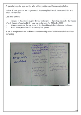A mesh between the sand and the jelly will prevent the sand from escaping below.
Instead of sand, you can put a layer of soil, leaves or planted earth. These materials will
also filter the water.
Cost and caution
 The cost of the pit will roughly depend on the cost of the filling materials - the nature
of soil, the cost of sand and jelly – and can be between Rs. 500 to Rs. 5000
 Always ensure that the catchment is free from biological and chemical pollutants
 Never allow polluted water to recharge the ground
A leaflet was prepared and shared with farmers listing out different methods of rainwater
harvesting.
155
 