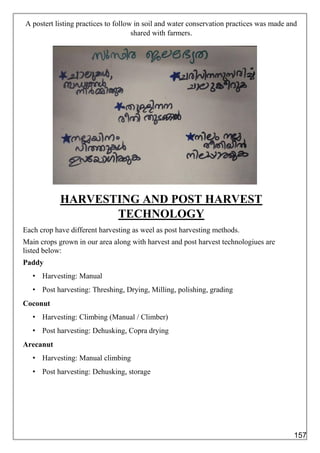 A postert listing practices to follow in soil and water conservation practices was made and
shared with farmers.
HARVESTING AND POST HARVEST
TECHNOLOGY
Each crop have different harvesting as weel as post harvesting methods.
Main crops grown in our area along with harvest and post harvest technologiues are
listed below:
Paddy
• Harvesting: Manual
• Post harvesting: Threshing, Drying, Milling, polishing, grading
Coconut
• Harvesting: Climbing (Manual / Climber)
• Post harvesting: Dehusking, Copra drying
Arecanut
• Harvesting: Manual climbing
• Post harvesting: Dehusking, storage
157
 