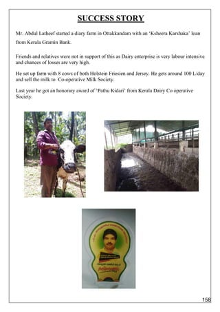 SUCCESS STORY
Mr. Abdul Latheef started a diary farm in Ottakkandam with an ‘Ksheera Karshaka’ loan
from Kerala Gramin Bank.
Friends and relatives were not in support of this as Dairy enterprise is very labour intensive
and chances of losses are very high.
He set up farm with 8 cows of both Holstein Friesien and Jersey. He gets around 100 L/day
and sell the milk to Co-operative Milk Society.
Last year he got an honorary award of ‘Pathu Kidari’ from Kerala Dairy Co operative
Society.
158
 
