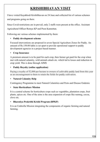 KRISHIBHAVAN VISIT
I have visited Kayakkodi Krishibhavan on 24 June and collected list of various schemes
and programs going on there.
Since Covid restrictions are in prevail, only 2 staffs were present at the office. Assistant
Agricultural Officer Remya KP and Peon Kannettan.
Following are various schemes implemented by them:
• Paddy development scheme
Focused interventions are proposed in seven Special Agriculture Zones for Paddy. An
amount of Rs.150.00 lakhs is set apart to provide operational support to paddy
development agencies in a project based manner.
• Crop Insurance
A premium amount is to be paid for each crop, then farmer get paid for the crop when
met with natural calamity, wild animals attack etc. which led to losses and reduction in
crop yield. This is done through AIMS
• Paddy Royalty (online application)
Paying a royalty of ₹2,000 per hectare to owners of cultivable paddy land from this year
as an encouragement to them to retain the fields for paddy cultivation.
• Natural Calamity Help
Contingency Programme to meet Natural Calamities and Pests and Disease Endemic
• State Horticulture Mission
It is a central scheme for horticulture crops such as vegetables, plantation crops, fruit
plants, spices etc. One of the aims is the area expansion of crops like nutmeg, cocoa,
clove etc.
• Bharatiya Prakrithi Krishi Program (BPKP)
It is an Umbrella Mission integrating the components of organic farming and natural
farming.
159
 