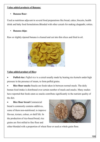 Value added products of Banana:
• Banana flour:
Used as nutritious adjuvant in several food preparations like bread, cakes, biscuits, health
drink and baby food formulations.Blended with other cereals for making chappathi, rotties.
• Banana chips:
Raw or slightly ripened banana is cleaned and cut into thin slices and fried in oil.
Value added product of Rice:
 Puffed rice: Puffed rice is a cereal usually made by heating rice kernels under high
pressure in the presence of steam, to form puffed grains.
 Rice flour snacks Snacks are foods taken in between normal meals. The daily
human food intake is distributed over certain number of meals and snacks. Many studies
have reported that foods eaten as snacks contribute significantly to the nutrient quality of
the diet.
 Rice flour bread Commercial
bread is commonly contains additives,
some of them non-nutritional, to improve
flavour, texture, colour, or shelf life. In
the production of rice-based bread, rice
grains are first milled to fine flour and
either blended with a proportion of wheat flour or used as whole grain flour.
166
 