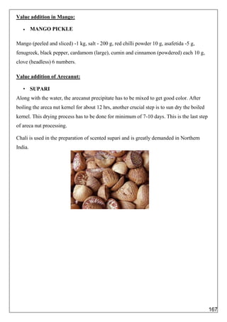 Value addition in Mango:
 MANGO PICKLE
Mango (peeled and sliced) -1 kg, salt - 200 g, red chilli powder 10 g, asafetida -5 g,
fenugreek, black pepper, cardamom (large), cumin and cinnamon (powdered) each 10 g,
clove (headless) 6 numbers.
Value addition of Arecanut:
• SUPARI
Along with the water, the arecanut precipitate has to be mixed to get good color. After
boiling the areca nut kernel for about 12 hrs, another crucial step is to sun dry the boiled
kernel. This drying process has to be done for minimum of 7-10 days. This is the last step
of areca nut processing.
Chali is used in the preparation of scented supari and is greatly demanded in Northern
India.
167
 