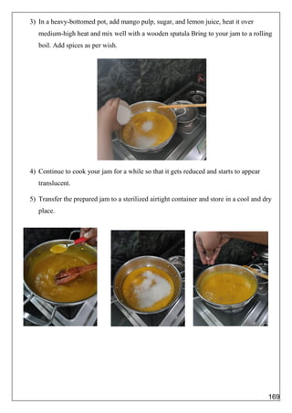 3) In a heavy-bottomed pot, add mango pulp, sugar, and lemon juice, heat it over
medium-high heat and mix well with a wooden spatula Bring to your jam to a rolling
boil. Add spices as per wish.
4) Continue to cook your jam for a while so that it gets reduced and starts to appear
translucent.
5) Transfer the prepared jam to a sterilized airtight container and store in a cool and dry
place.
169
 