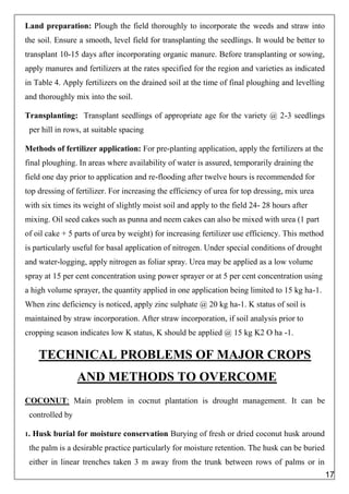 Land preparation: Plough the field thoroughly to incorporate the weeds and straw into
the soil. Ensure a smooth, level field for transplanting the seedlings. It would be better to
transplant 10-15 days after incorporating organic manure. Before transplanting or sowing,
apply manures and fertilizers at the rates specified for the region and varieties as indicated
in Table 4. Apply fertilizers on the drained soil at the time of final ploughing and levelling
and thoroughly mix into the soil.
Transplanting: Transplant seedlings of appropriate age for the variety @ 2-3 seedlings
per hill in rows, at suitable spacing
Methods of fertilizer application: For pre-planting application, apply the fertilizers at the
final ploughing. In areas where availability of water is assured, temporarily draining the
field one day prior to application and re-flooding after twelve hours is recommended for
top dressing of fertilizer. For increasing the efficiency of urea for top dressing, mix urea
with six times its weight of slightly moist soil and apply to the field 24- 28 hours after
mixing. Oil seed cakes such as punna and neem cakes can also be mixed with urea (1 part
of oil cake + 5 parts of urea by weight) for increasing fertilizer use efficiency. This method
is particularly useful for basal application of nitrogen. Under special conditions of drought
and water-logging, apply nitrogen as foliar spray. Urea may be applied as a low volume
spray at 15 per cent concentration using power sprayer or at 5 per cent concentration using
a high volume sprayer, the quantity applied in one application being limited to 15 kg ha-1.
When zinc deficiency is noticed, apply zinc sulphate @ 20 kg ha-1. K status of soil is
maintained by straw incorporation. After straw incorporation, if soil analysis prior to
cropping season indicates low K status, K should be applied @ 15 kg K2 O ha -1.
TECHNICAL PROBLEMS OF MAJOR CROPS
AND METHODS TO OVERCOME
COCONUT: Main problem in cocnut plantation is drought management. It can be
controlled by
1. Husk burial for moisture conservation Burying of fresh or dried coconut husk around
the palm is a desirable practice particularly for moisture retention. The husk can be buried
either in linear trenches taken 3 m away from the trunk between rows of palms or in
17
 