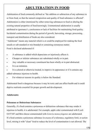 ADULTERATION IN FOOD
Adulteration of food commonly defined as “the addition or subtraction of any substance to
or from food, so that the natural composition and quality of food substance is affected".
Adulteration is either intentional by either removing substances to food or altering the
existing natural properties of food knowingly. Unintentional adulteration is usually
attributed to ignorance’s, carelessness or lack of facilities for maintaining food quality.
Incidental contamination during the period of growth, harvesting, storage, processing,
transport and distribution of foods are also considered.
“Adulterant” means any material which is or could be employed for making the food
unsafe or sub-standard or mis-branded or containing extraneous matter.
Food is declared adulterated if:
 A substance is added which depreciates or injuriously affects it.
 Cheaper or inferior substances are substituted wholly or in part.
 Any valuable or necessary constituent has been wholly or in part abstracted.
 It is an imitation.
 It is colored or otherwise treated, to improve its appearance or if it contains any
added substance injurious to health.
 For whatever reasons its quality is below the Standard
Adulterated food is dangerous because it may be toxic and can affect health and it could
deprive nutrients essential for proper growth and development.
Adulterants:
Poisonous or Deleterious Substances
Generally, if a food contains a poisonous or deleterious substance that may render it
injurious to health, it is adulterated. For example, apple cider contaminated with E.coli
O157:H7 and Brie cheese contaminated with Listeria monocytogenes are adulterated.
If a food contains a poisonous substance in excess of a tolerance, regulatory limit, or action
level, mixing it with "clean" food to reduce the level of contamination is not allowed. The
170
 