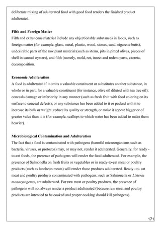 deliberate mixing of adulterated food with good food renders the finished product
adulterated.
Filth and Foreign Matter
Filth and extraneous material include any objectionable substances in foods, such as
foreign matter (for example, glass, metal, plastic, wood, stones, sand, cigarette butts),
undesirable parts of the raw plant material (such as stems, pits in pitted olives, pieces of
shell in canned oysters), and filth (namely, mold, rot, insect and rodent parts, excreta,
decomposition.
Economic Adulteration
A food is adulterated if it omits a valuable constituent or substitutes another substance, in
whole or in part, for a valuable constituent (for instance, olive oil diluted with tea tree oil);
conceals damage or inferiority in any manner (such as fresh fruit with food coloring on its
surface to conceal defects); or any substance has been added to it or packed with it to
increase its bulk or weight, reduce its quality or strength, or make it appear bigger or of
greater value than it is (for example, scallops to which water has been added to make them
heavier).
Microbiological Contamination and Adulteration
The fact that a food is contaminated with pathogens (harmful microorganisms such as
bacteria, viruses, or protozoa) may, or may not, render it adulterated. Generally, for ready -
to-eat foods, the presence of pathogens will render the food adulterated. For example, the
presence of Salmonella on fresh fruits or vegetables or in ready-to-eat meat or poultry
products (such as luncheon meats) will render those products adulterated. Ready -to- eat
meat and poultry products contaminated with pathogens, such as Salmonella or Listeria
monocytogenes, are adulterated. For raw meat or poultry products, the presence of
pathogens will not always render a product adulterated (because raw meat and poultry
products are intended to be cooked and proper cooking should kill pathogens).
171
 