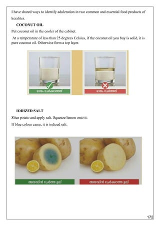 I have shared ways to identify aduleration in two common and essential food products of
keralites.
COCONUT OIL
Put coconut oil in the cooler of the cabinet.
At a temperature of less than 25 degrees Celsius, if the coconut oil you buy is solid, it is
pure coconut oil. Otherwise form a top layer.
IODIZED SALT
Slice potato and apply salt. Squeeze lemon onto it.
If blue colour came, it is iodized salt.
172
 
