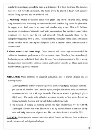 circular trenches taken around the palm at a distance of 2 m from the trunk. The trenches
may be of 0.5 m width and depth. The husks are to be placed in layers with concave
surface facing upwards and covered with soil.
2. Mulching : Mulch the coconut basins with green / dry leaves. In level lands, during
rainy seasons excess water may be conserved in small trenches dug out in the plantation.
In sloppy areas, land may be terraced and trenches dug across. This will facilitate
maximum percolation of rainwater and water conservation. For moisture conservation,
lowermost 3-5 leaves may be cut and removed. Provide adequate shade for the
transplanted seedlings for 1-2 years. To minimize the sun scorch on the srunk, application
of lime solution on the trunk up to a height of 2-3 m at the start of the summer season is
recommended.
3. Green manure and cover crops: Green manure and cover crops recommended for
cultivation in coconut gardens are: a. Green manure crops: Crotalaria juncea (sunhemp),
Tephrosia purpurea (kolinji), Indigofera hirsuta, Pueraria phaseoloides b. Cover crops:
Calapagonium muconoides, Mimosa invisa, Stylosanthes gracilis c. Shade-cum-green
manure shrub: Tephrosia candida
ARECANUT: Main problems in arecanut cultivation here is mahali disease and de
husking facility
1. Koleroga (Mahali or fruit rot) (Phytophthora palmivora) :Spray Bordeaux mixture 1
per cent on all bunches three times in a year, one just before the onset of southwest
monsoon and the rest at 40 days intervals. If monsoon season is prolonged give a
third spray. Use rosin soda adhesive to ensure tenacity of the spray deposit on
treated substrate. Remove and burn all fallen and infected nuts
2. De-husking: A simple de-husking device has been standardized by the CPCRI,
Kasaragod. The out turn with this device is 60 kg of husked nuts in the case of dry
nuts and 30 kg in the case of green nuts.The cost of the device is about Rs. 250/
BANANA: Main issues in banana cultivation which farmers of this area faces are banana
pseudo stem weevil and sigatoka leaf spot
18
 