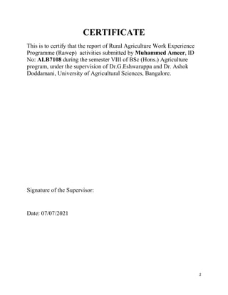 2
CERTIFICATE
This is to certify that the report of Rural Agriculture Work Experience
Programme (Rawep) activities submitted by Muhammed Ameer, ID
No: ALB7108 during the semester VIII of BSc (Hons.) Agriculture
program, under the supervision of Dr.G.Eshwarappa and Dr. Ashok
Doddamani, University of Agricultural Sciences, Bangalore.
Signature of the Supervisor:
Date: 07/07/2021
 