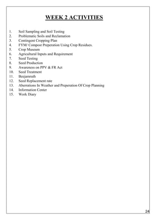 WEEK 2 ACTIVITIES
1. Soil Sampling and Soil Testing
2. Problematic Soils and Reclamation
3. Contingent Cropping Plan
4. FYM/ Compost Preperation Using Crop Residues.
5. Crop Museum
6. Agricultural Inputs and Requirement
7. Seed Testing
8. Seed Production
9. Awareness on PPV & FR Act
10. Seed Treatment
11. Beejamruth
12. Seed Replacement rate
13. Aberrations In Weather and Preperation Of Crop Planning
14. Information Center
15. Work Diary
24
 