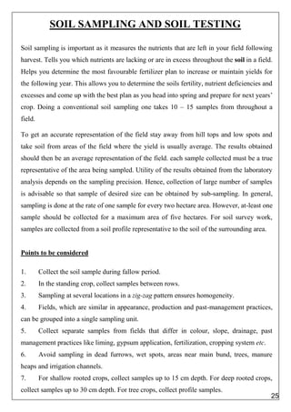 SOIL SAMPLING AND SOIL TESTING
Soil sampling is important as it measures the nutrients that are left in your field following
harvest. Tells you which nutrients are lacking or are in excess throughout the soil in a field.
Helps you determine the most favourable fertilizer plan to increase or maintain yields for
the following year. This allows you to determine the soils fertility, nutrient deficiencies and
excesses and come up with the best plan as you head into spring and prepare for next years’
crop. Doing a conventional soil sampling one takes 10 – 15 samples from throughout a
field.
To get an accurate representation of the field stay away from hill tops and low spots and
take soil from areas of the field where the yield is usually average. The results obtained
should then be an average representation of the field. each sample collected must be a true
representative of the area being sampled. Utility of the results obtained from the laboratory
analysis depends on the sampling precision. Hence, collection of large number of samples
is advisable so that sample of desired size can be obtained by sub-sampling. In general,
sampling is done at the rate of one sample for every two hectare area. However, at-least one
sample should be collected for a maximum area of five hectares. For soil survey work,
samples are collected from a soil profile representative to the soil of the surrounding area.
Points to be considered
1. Collect the soil sample during fallow period.
2. In the standing crop, collect samples between rows.
3. Sampling at several locations in a zig-zag pattern ensures homogeneity.
4. Fields, which are similar in appearance, production and past-management practices,
can be grouped into a single sampling unit.
5. Collect separate samples from fields that differ in colour, slope, drainage, past
management practices like liming, gypsum application, fertilization, cropping system etc.
6. Avoid sampling in dead furrows, wet spots, areas near main bund, trees, manure
heaps and irrigation channels.
7. For shallow rooted crops, collect samples up to 15 cm depth. For deep rooted crops,
collect samples up to 30 cm depth. For tree crops, collect profile samples.
25
 