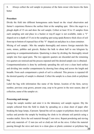 8. Always collect the soil sample in presence of the farm owner who knows the farm
better
Procedure
Divide the field into different homogenous units based on the visual observation and
farmer’s experience Remove the surface litter at the sampling spot. Drive the auger to a
plough depth of 15 cm and draw the soil sample. Collect at least 10 to 15 samples from
each sampling unit and place in a bucket or tray.If auger is not available, make a ‘V’
shaped cut to a depth of 15 cm in the sampling spot using spade.Remove thick slices of soil
from top to bottom of exposed face of the ‘V’ shaped cut and place in a clean container.
Mixing of soil sample : Mix the samples thoroughly and remove foreign materials like
roots, stones, pebbles and gravels. Reduce the bulk to about half to one kilogram by
quartering or compartmentalization. Quartering is done by dividing the thoroughly mixed
sample into four equal parts. The two opposite quarters are discarded and the remaining
two quarters are remixed and the process repeated until the desired sample size is obtained.
Compartmentalization is done by uniformly spreading the soil over a clean hard surface
and dividing into smaller compartments by drawing lines along and across the length and
breadth. From each compartment a pinch of soil is collected. This process is repeated till
the desired quantity of sample is obtained. Collect the sample in a clean cloth or polythene
bag.
Label the bag with information like name of the farmer, location of the farm, survey
number, previous crop grown, present crop, crop to be grown in the next season, date of
collection, name of the sampler etc.
Processing and storage
Assign the sample number and enter it in the laboratory soil sample register. Dry the
sample collected from the field in shade by spreading on a clean sheet of paper after
breaking the large lumps, if present. Spread the soil on a paper or polythene sheet on a hard
surface and powder the sample by breaking the clods to its ultimate soil particle using a
wooden mallet. Sieve the soil material through 2 mm sieve. Repeat powdering and sieving
until only materials of >2 mm (no soil or clod) are left on the sieve. Collect the material
passing through the sieve and store in a clean glass or plastic container or polythene bag
26
 