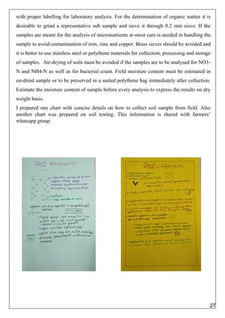 with proper labelling for laboratory analysis. For the determination of organic matter it is
desirable to grind a representative sub sample and sieve it through 0.2 mm sieve. If the
samples are meant for the analysis of micronutrients at-most care is needed in handling the
sample to avoid contamination of iron, zinc and copper. Brass sieves should be avoided and
it is better to use stainless steel or polythene materials for collection, processing and storage
of samples. Air-drying of soils must be avoided if the samples are to be analysed for NO3-
N and NH4-N as well as for bacterial count. Field moisture content must be estimated in
un-dried sample or to be preserved in a sealed polythene bag immediately after collection.
Estimate the moisture content of sample before every analysis to express the results on dry
weight basis.
I prepared one chart with concise details on how to collect soil sample from field. Also
another chart was prepared on soil testing. This information is shared with farmers’
whatsapp group.
27
 