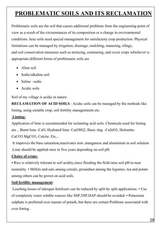PROBLEMATIC SOILS AND ITS RECLAMATION
Problematic soils are the soil that causes additional problems from the engineering point of
view as a result of the circumstances of its composition or a change in environmental
conditions. hese soils need special management for satisfactory crop production. Physical
limitations can be managed by irrigation, drainage, mulching, manuring, tillage,
and soil conservation measures such as terracing, contouring, and cover crops whichever is
appropriate.different forms of problematic soils are
 Aline soil
 Sodic/alkaline soil
 Saline –sodic
 Acidic soils
Soil of my village is acidic in nature.
RECLAMATION OF ACID SOILS : Acidic soils can be managed by the methods like
liming, using suitable crop, soil fertility managemnetn etc.
Liming:
Application of lime is recommended for reclaming acid soils. Chemicals used for liming
are , Burnt lime -CaO, Hydrated lime- Ca(OH)2, Basic slag –CaSiO3, Dolomite-
CaCO3.MgCO3, Calcite. Etc.,.
It improves the base saturation,inactivates iron ,manganese and aluminium in soil solution
.Lime should be applied once in five years depending on soil pH.
Choice of crops:
• Rice is relatively tolerant to soil acidity,since flooding the field raise soil pH to near
neutrality. • Millets and oats among cereals, groundnut among the legumes, tea and potato
among others can be grown on acid soils.
Soil fertility management:
Leaching losses of nitrogen fertilisers can be reduced by split by split applications. • Use
of completely water soluble sources like SSP,TSP,DAP should be avoided. • Potassium
sulphate is preferred over murate of potash, but there are certain Problems associated with
over liming .
28
 