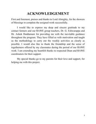 3
ACKNOWLEDGEMENT
First and foremost, praises and thanks to Lord Almighty, for the showers
of blessings to complete the assigned work successfully.
I would like to express my deep and sincere gratitude to my
contact farmers and our RAWE group teachers, Dr. G. Eshwarappa and
Dr. Ashok Doddamani for providing me with the inevitable guidance
throughout the program. They have filled us with motivation and taught
us the methodology to carry out the weekly activities as clearly as
possible. I would also like to thank the friendship and the sense of
togetherness offered by my classmates during the period of our RAWE
work. I am extending my heartfelt thanks to respected Dean and RAWE
coordinators for their support.
My special thanks go to my parents for their love and support, for
helping me with this project.
 