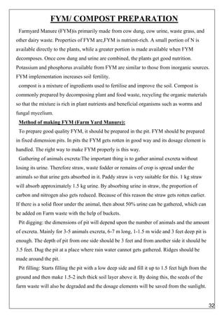 FYM/ COMPOST PREPARATION
Farmyard Manure (FYM)is primarily made from cow dung, cow urine, waste grass, and
other dairy waste. Properties of FYM are,FYM is nutrient-rich. A small portion of N is
available directly to the plants, while a greater portion is made available when FYM
decomposes. Once cow dung and urine are combined, the plants get good nutrition.
Potassium and phosphorus available from FYM are similar to those from inorganic sources.
FYM implementation increases soil fertility.
compost is a mixture of ingredients used to fertilise and improve the soil. Compost is
commonly prepared by decomposing plant and food waste, recycling the organic materials
so that the mixture is rich in plant nutrients and beneficial organisms such as worms and
fungal mycelium.
Method of making FYM (Farm Yard Manure):
To prepare good quality FYM, it should be prepared in the pit. FYM should be prepared
in fixed dimension pits. In pits the FYM gets rotten in good way and its dosage element is
handled. The right way to make FYM properly is this way.
Gathering of animals excreta:The important thing is to gather animal excreta without
losing its urine. Therefore straw, waste fodder or remains of crop is spread under the
animals so that urine gets absorbed in it. Paddy straw is very suitable for this. 1 kg straw
will absorb approximately 1.5 kg urine. By absorbing urine in straw, the proportion of
carbon and nitrogen also gets reduced. Because of this reason the straw gets rotten earlier.
If there is a solid floor under the animal, then about 50% urine can be gathered, which can
be added on Farm waste with the help of buckets.
Pit digging: the dimensions of pit will depend upon the number of animals and the amount
of excreta. Mainly for 3-5 animals excreta, 6-7 m long, 1-1.5 m wide and 3 feet deep pit is
enough. The depth of pit from one side should be 3 feet and from another side it should be
3.5 feet. Dug the pit at a place where rain water cannot gets gathered. Ridges should be
made around the pit.
Pit filling: Starts filling the pit with a low deep side and fill it up to 1.5 feet high from the
ground and then make 1.5-2 inch thick soil layer above it. By doing this, the seeds of the
farm waste will also be degraded and the dosage elements will be saved from the sunlight.
32
 