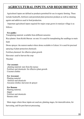 AGRICULTURAL INPUTS AND REQUIREMENT
Agricultural inputs are defined as products permitted for use in organic farming. These
include feedstuffs, fertilizers and permitted plant protection products as well as cleaning
agents and additives used in food production.
Important agricultural inputs required for major crops grown in maniyur village is as
follows:
For paddy:
Transplating material: available from different nurseries
Rice planter: from Krishi bhavan on rent. It is used for transplanting the seedlings to main
field
Drone sprayer: the nearest market where drone available is Calicut. It is used for precised
spraying of plant protection chemicals
Fertiliser,chemical: for effective plant growth
Harvester: used to harvest the crop
Thresher
For coconut:
planting material: nuts from the nursey
Fertiliser and chemicals: for effective plant growth
Coconut climber
For Arecanut:
Planting material
fertiliser and chemicals
Arecanut climber, harvester & sprayer
For Banana
Planting material,
digger
Fertiliser and chemicals
Banana cutter
Main stages where these inputs are used are, planting stages, for intercultivation, for
harvesting, and for post harvest processing.
35
 