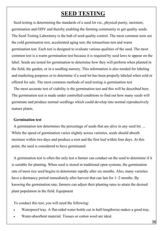 SEED TESTING
Seed testing is determining the standards of a seed lot viz., physical purity, moisture,
germination and ODV and thereby enabling the farming community to get quality seeds.
The Seed Testing Laboratory is the hub of seed quality control. The most common tests are
the cold germination test, accelerated aging test, the tetrazolium test and warm
germination test. Each test is designed to evaluate various qualities of the seed. The most
common test is a warm germination test because it is required by seed laws to appear on the
label. Seeds are tested for germination to determine how they will perform when planted in
the field, the garden, or in a seedling nursery. This information is also needed for labeling
and marketing purposes or to determine if a seed lot has been properly labeled when sold or
offered for sale. The most common methods of seed testing is germination test
The most accurate test of viability is the germination test and this will be described here.
The germination test is made under controlled conditions to find out how many seeds will
germinate and produce normal seedlings which could develop into normal reproductively
mature plants.
Germination test
A germination test determines the percentage of seeds that are alive in any seed lot. ...
While the speed of germination varies slightly across varieties, seeds should absorb
moisture within two days and produce a root and the first leaf within four days. At this
point, the seed is considered to have germinated.
A germination test is often the only test a farmer can conduct on the seed to determine if it
is suitable for planting. When seed is stored in traditional open systems, the germination
rate of most rice seed begins to deteriorate rapidly after six months. Also, many varieties
have a dormancy period immediately after harvest that can last for 1−2 months. By
knowing the germination rate, farmers can adjust their planting rates to attain the desired
plant population in the field. Equipment
To conduct this test, you will need the following:
 Waterproof tray. A flat-sided water bottle cut in half-lengthwise makes a good tray.
 Water-absorbent material. Tissues or cotton wool are ideal.
36
 