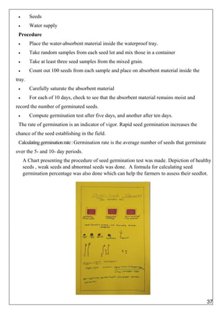  Seeds
 Water supply
Procedure
 Place the water-absorbent material inside the waterproof tray.
 Take random samples from each seed lot and mix those in a container
 Take at least three seed samples from the mixed grain.
 Count out 100 seeds from each sample and place on absorbent material inside the
tray.
 Carefully saturate the absorbent material
 For each of 10 days, check to see that the absorbent material remains moist and
record the number of germinated seeds.
 Compute germination test after five days, and another after ten days.
The rate of germination is an indicator of vigor. Rapid seed germination increases the
chance of the seed establishing in the field.
Calculatinggerminationrate: Germination rate is the average number of seeds that germinate
over the 5- and 10- day periods.
A Chart presenting the procedure of seed germination test was made. Depiction of healthy
seeds , weak seeds and abnormal seeds was done. A formula for calculating seed
germination percentage was also done which can help the farmers to assess their seedlot.
37
 