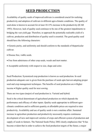 SEED PRODUCTION
Availability of quality seeds of improved cultivars is considered crucial for realizing
productivity and adoption of cultivars in different agro-climatic conditions. The quality of
seed alone is known to account for at least 10-15% increase in the productivity (ICAR
1993). However, lack of quality seed continues to be one of the greatest impediments to
bridging the vast yield gap. Therefore, to approach the potentially realizable yield of a
cultivar, production and distribution of quality seed is essential. The good quality seed
should have the following characters:
 Genetic purity, and uniformity and should conform to the standards of theparticular
cultivar.
 Disease free, viable seeds.
 Free from admixtures of other crop seeds, weeds and inert matter.
 Acceptable uniformity with respect to size, shape and color.
Seed Production: Systemized crop production is known as seed production. In seed
production adequate care is given from the purchase of seeds upto harvest adopting proper
seed and crop management techniques. The benefits of seed production are  Higher
income  Higher quality seed for next sowing.
There are two types (major) of seed production ie. Varietal and hybrid.
Seed is the critical determinant of agricultural production on which depends the
performance and efficacy of other inputs. Quality seeds appropriate to different agro-
climatic conditions and in sufficient quantity at affordable prices are required to raise
productivity. Availability and use of quality seeds is not a onetime affair. Sustained
increase in agriculture production and productivity necessarily requires continuous
development of new and improved varieties of crops and efficient system of production and
supply of seeds to farmers. The National Seeds Policy 2002 clearly emphasizes that “It has
become evident that in order to achieve the food production targets of the future, a major
38
 