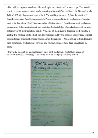 effort will be required to enhance the seed replacement rates of various crops. This would
require a major increase in the production of quality seeds” According to the National seeds
Policy 2002, the thrust areas have to be 1. Varietal Development. 2. Seed Production. 3.
Seed Replacement Rate Enhancement. 4. Primary responsibility for production of breeder
seed to be that of the ICAR/State Agriculture Universities. 5. An effective seed production
programme. 6. Popularization of new varieties. 7. Availability of newly developed varieties
to farmers with minimum time gap. 8. Provision of incentives to domestic seed industry to
enable it to produce seeds ofhigh yielding varieties and hybrid seeds at a faster pace to meet
the challenges of domestic requirements. After the genesis of NSP, NSE & SSC and private
seed companies, production of certified and foundation seeds have been undertaken by
them.
Currently, none of my contact framers does seed production. Made them aware of
different methods/technology to cultivate crop for seed purpose using a chart.
39
 